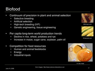 Biofood Continuum of precision in plant and animal selection Selective breeding  Artificial selection  High-tech breeding (IVF)  Genetic engineering, tissue engineering Per capita long-term world production trends Decline in rice, wheat, potatoes and rye Increase in maize, sugar cane, soybean, palm oil  Competition for food resources Human and animal feedstocks Energy Industrial inputs  June 14, 2008 In vitro meat Corn images: http://www:science-interactive.co.uk Wild type corn Enhanced corn 