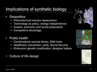 Implications of synthetic biology Geopolitics Petrochemical industry replacement Technology as policy, energy independence  Access: economic and social polarization Competitive advantage Public health Combinatorial vaccine library, DNA bank Healthcare: prevention, costs, Social Security Embryonic genetic modification, designer babies Culture of life design June 14, 2008 Spore Creature Creator 