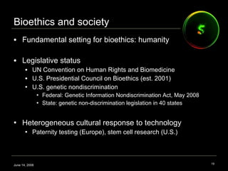 Bioethics and society Fundamental setting for bioethics: humanity Legislative status UN Convention on Human Rights and Biomedicine U.S. Presidential Council on Bioethics (est. 2001) U.S. genetic nondiscrimination Federal: Genetic Information Nondiscrimination Act, May 2008  State: genetic non-discrimination legislation in 40 states  Heterogeneous cultural response to technology Paternity testing (Europe), stem cell research (U.S.) June 14, 2008 