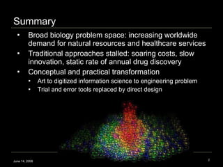 Broad biology problem space: increasing worldwide demand for natural resources and healthcare services Traditional approaches stalled: soaring costs, slow innovation, static rate of annual drug discovery  Conceptual and practical transformation Art to digitized information science to engineering problem Trial and error tools replaced by direct design  Summary June 14, 2008 