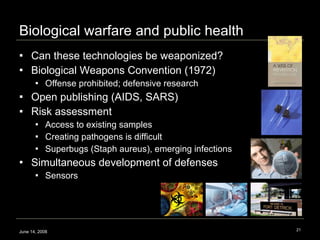Biological warfare and public health Can these technologies be weaponized? Biological Weapons Convention (1972) Offense prohibited; defensive research Open publishing (AIDS, SARS) Risk assessment Access to existing samples Creating pathogens is difficult Superbugs (Staph aureus), emerging infections Simultaneous development of defenses Sensors June 14, 2008 