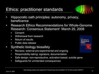 Ethics: practitioner standards  Hippocratic oath principles: autonomy, privacy, beneficence Research Ethics Recommendations for Whole-Genome Research: Consensus Statement 1  March 25, 2008 Consent Withdrawal from research Return of results Public data release  Synthetic biology biosafety  Reviews: external pre-experimental and ongoing Responsibility-taking: signature, documentation Safe design: non-reproductive, activation-based, suicide gene Safeguards for unintended consequences  June 14, 2008 1 http://biology.plosjournals.org/perlserv/?request=get-document&doi=10.1371/journal.pbio.0060073 