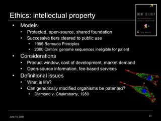 Models Protected, open-source, shared foundation Successive tiers cleared to public use  1996 Bermuda Principles 2000 Clinton: genome sequences ineligible for patent Considerations Product window, cost of development, market demand Open-source information, fee-based services Definitional issues What is life? Can genetically modified organisms be patented?  Diamond v. Chakrabarty, 1980  Ethics: intellectual property June 14, 2008 