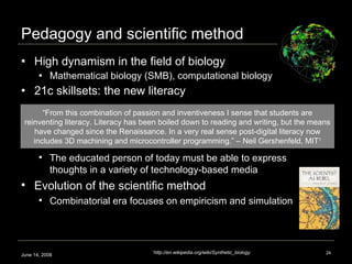 Pedagogy and scientific method High dynamism in the field of biology Mathematical biology (SMB), computational biology 21c skillsets: the new literacy June 14, 2008 1 http://en.wikipedia.org/wiki/Synthetic_biology The educated person of today must be able to express thoughts in a variety of technology-based media   Evolution of the scientific method Combinatorial era focuses on empiricism and simulation “ From this combination of passion and inventiveness I sense that students are reinventing literacy. Literacy has been boiled down to reading and writing, but the means have changed since the Renaissance. In a very real sense post-digital literacy now includes 3D machining and microcontroller programming.” – Neil Gershenfeld, MIT 1 