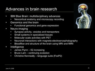 Advances in brain research  IBM Blue Brain: multidisciplinary advances Neocortical anatomy and microscopy recording Genomics and the brain Functional genomics and gene expression  Neuro-imaging Synapse activity, vesicles and transporters  Small systems in specialized tissues  Molecular scale activities with PET  Neuronal interactions with magneto-electroencephalography Bloodflow and structure of the brain using MRI and fMRI Intelligence  James Flynn – IQ increasing Bruce Lam – continuing evolution Christine Kenneally – language suite (FoxP2) June 14, 2008 