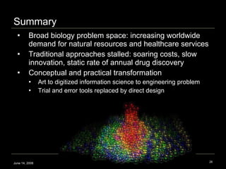 Broad biology problem space: increasing worldwide demand for natural resources and healthcare services Traditional approaches stalled: soaring costs, slow innovation, static rate of annual drug discovery  Conceptual and practical transformation Art to digitized information science to engineering problem Trial and error tools replaced by direct design  Summary June 14, 2008 