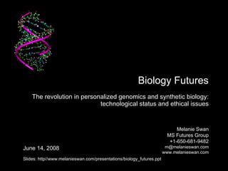   Biology Futures The revolution in personalized genomics and synthetic biology:  technological status and ethical issues Melanie Swan MS Futures Group +1-650-681-9482 [email_address] www.melanieswan.com June 14, 2008 Slides: http//www.melanieswan.com/presentations/biology_futures.ppt 