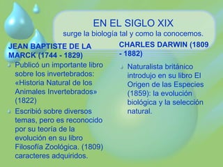 EN EL SIGLO XIX 
surge la biología tal y como la conocemos. 
JEAN BAPTISTE DE LA 
MARCK (1744 - 1829) 
Publicó un importante libro 
sobre los invertebrados: 
«Historia Natural de los 
Animales Invertebrados» 
(1822) 
Escribió sobre diversos 
temas, pero es reconocido 
por su teoría de la 
evolución en su libro 
Filosofía Zoológica. (1809) 
caracteres adquiridos. 
CHARLES DARWIN (1809 
- 1882) 
Naturalista británico 
introdujo en su libro El 
Origen de las Especies 
(1859): la evolución 
biológica y la selección 
natural. 
 
