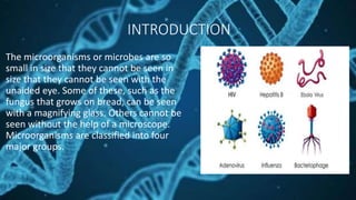 INTRODUCTION
The microorganisms or microbes are so
small in size that they cannot be seen in
size that they cannot be seen with the
unaided eye. Some of these, such as the
fungus that grows on bread, can be seen
with a magnifying glass. Others cannot be
seen without the help of a microscope.
Microorganisms are classified into four
major groups.
 