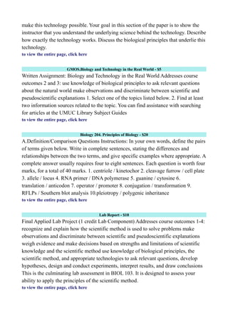 make this technology possible. Your goal in this section of the paper is to show the
instructor that you understand the underlying science behind the technology. Describe
how exactly the technology works. Discuss the biological principles that underlie this
technology.
to view the entire page, click here
GMOS.Biology and Technology in the Real World - $5
Written Assignment: Biology and Technology in the Real World Addresses course
outcomes 2 and 3: use knowledge of biological principles to ask relevant questions
about the natural world make observations and discriminate between scientific and
pseudoscientific explanations 1. Select one of the topics listed below. 2. Find at least
two information sources related to the topic. You can find assistance with searching
for articles at the UMUC Library Subject Guides
to view the entire page, click here
Biology 204. Principles of Biology - $20
A.Definition/Comparison Questions Instructions: In your own words, define the pairs
of terms given below. Write in complete sentences, stating the differences and
relationships between the two terms, and give specific examples where appropriate. A
complete answer usually requires four to eight sentences. Each question is worth four
marks, for a total of 40 marks. 1. centriole / kinetochor 2. cleavage furrow / cell plate
3. allele / locus 4. RNA primer / DNA polymerase 5. guanine / cytosine 6.
translation / anticodon 7. operator / promoter 8. conjugation / transformation 9.
RFLPs / Southern blot analysis 10.pleiotropy / polygenic inheritance
to view the entire page, click here
Lab Report - $10
Final Applied Lab Project (1 credit Lab Component) Addresses course outcomes 1-4:
recognize and explain how the scientific method is used to solve problems make
observations and discriminate between scientific and pseudoscientific explanations
weigh evidence and make decisions based on strengths and limitations of scientific
knowledge and the scientific method use knowledge of biological principles, the
scientific method, and appropriate technologies to ask relevant questions, develop
hypotheses, design and conduct experiments, interpret results, and draw conclusions
This is the culminating lab assessment in BIOL 103. It is designed to assess your
ability to apply the principles of the scientific method.
to view the entire page, click here
 