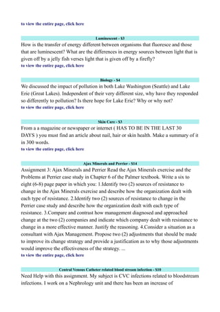 to view the entire page, click here
Luminescent - $3
How is the transfer of energy different between organisms that fluoresce and those
that are luminescent? What are the differences in energy sources between light that is
given off by a jelly fish verses light that is given off by a firefly?
to view the entire page, click here
Biology - $4
We discussed the impact of pollution in both Lake Washington (Seattle) and Lake
Erie (Great Lakes). Independent of their very different size, why have they responded
so differently to pollution? Is there hope for Lake Erie? Why or why not?
to view the entire page, click here
Skin Care - $3
From a a magazine or newspaper or internet ( HAS TO BE IN THE LAST 30
DAYS ) you must find an article about nail, hair or skin health. Make a summary of it
in 300 words.
to view the entire page, click here
Ajax Minerals and Perrier - $14
Assignment 3: Ajax Minerals and Perrier Read the Ajax Minerals exercise and the
Problems at Perrier case study in Chapter 6 of the Palmer textbook. Write a six to
eight (6-8) page paper in which you: 1.Identify two (2) sources of resistance to
change in the Ajax Minerals exercise and describe how the organization dealt with
each type of resistance. 2.Identify two (2) sources of resistance to change in the
Perrier case study and describe how the organization dealt with each type of
resistance. 3.Compare and contrast how management diagnosed and approached
change at the two (2) companies and indicate which company dealt with resistance to
change in a more effective manner. Justify the reasoning. 4.Consider a situation as a
consultant with Ajax Management. Propose two (2) adjustments that should be made
to improve its change strategy and provide a justification as to why those adjustments
would improve the effectiveness of the strategy. ...
to view the entire page, click here
Central Venous Catheter related blood stream infection - $10
Need Help with this assignment. My subject is CVC infections related to bloodstream
infections. I work on a Nephrology unit and there has been an increase of
 