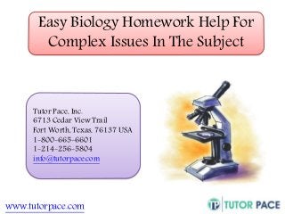 Easy Biology Homework Help For 
Complex Issues In The Subject 
Tutor Pace, Inc. 
6713 Cedar View Trail 
Fort Worth, Texas, 76137 USA 
1-800-665-6601 
1-214-256-5804 
info@tutorpace.com 
www.tutorpace.com 
 