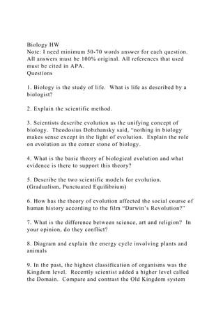 Biology HW
Note: I need minimum 50-70 words answer for each question.
All answers must be 100% original. All references that used
must be cited in APA.
Questions
1. Biology is the study of life. What is life as described by a
biologist?
2. Explain the scientific method.
3. Scientists describe evolution as the unifying concept of
biology. Theodosius Dobzhansky said, “nothing in biology
makes sense except in the light of evolution. Explain the role
on evolution as the corner stone of biology.
4. What is the basic theory of biological evolution and what
evidence is there to support this theory?
5. Describe the two scientific models for evolution.
(Gradualism, Punctuated Equilibrium)
6. How has the theory of evolution affected the social course of
human history according to the film “Darwin’s Revolution?”
7. What is the difference between science, art and religion? In
your opinion, do they conflict?
8. Diagram and explain the energy cycle involving plants and
animals
9. In the past, the highest classification of organisms was the
Kingdom level. Recently scientist added a higher level called
the Domain. Compare and contrast the Old Kingdom system
 