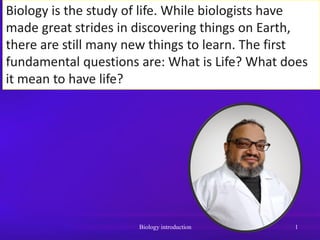 Biology is the study of life. While biologists have
made great strides in discovering things on Earth,
there are still many new things to learn. The first
fundamental questions are: What is Life? What does
it mean to have life?
Biology introduction 1
 
