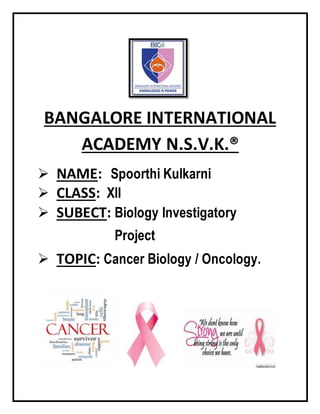 BANGALORE INTERNATIONAL
ACADEMY N.S.V.K.®
 NAME: Spoorthi Kulkarni
 CLASS: XII
 SUBECT: Biology Investigatory
Project
 TOPIC: Cancer Biology / Oncology.
 