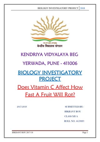 BIOLOGY INVESTIGATORY PROJECT 2018
BIKRANT ROY 2017-18 Page 1
KENDRIYA VIDYALAYA BEG
YERWADA, PUNE - 411006
BIOLOGY INVESTIGATORY
PROJECT
Does Vitamin C Affect How
Fast A Fruit Will Rot?
2017-2018 SUBMITTED BY:
BIKRANT ROY
CLASS XII A
ROLL NO. 4659889
 