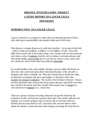 BIOLOGY INVESTIGATORY PROJECT
A STUDY REPORT ON CANCER CELLS
-ONCOLOGY
INTRODUCTION TO CANCER CELLS:
Cancer is referred to as a disease in which there are abnormal growth of body’s
cells which grow uncontrollably and spread to other parts of the body.
This disease is a unique disease as it could start anywhere – in any part of the body
– which is made up of millions or billions or even trillions of cells. These cells
differ from normal cells in the bodyin many ways. Normal cells become cancerous
only when a series of mutations lead the cell to continue to develop and grow and
then divide rapidly out of control and we can also say, that in a way, cancer cells
are a distinctive kind of cells which has achieved immortality.
In a normal healthy body, cells multiply through a process called cell division to
form new cells as the bodyneeds them which take the place of the old cells or
damaged cells which eventually die. When this orderly process breaks the chain,
an abnormal or damaged cells grow and multiply in the places where they
shouldn’t be formed or multiplied. This results in the formation of tumors. Tumors
are those abnormal mass of tissue that forms when cells grow and divide more than
they should or do not die when they should. These tumors may be benign (i.e.,
non-cancerous) or malignant (i.e., cancerous).
There are a group of diseases involving abnormal cell growth which has the
potential to invade our bodyand spread to other parts. They divide endlessly and
replicate us of control causing a mass of cancer cells in our bodywhich are
harmful and can cause death as well. Cancerous cells can form tumors which
impair the immune system and cause other changes preventing the bodyfrom its
 