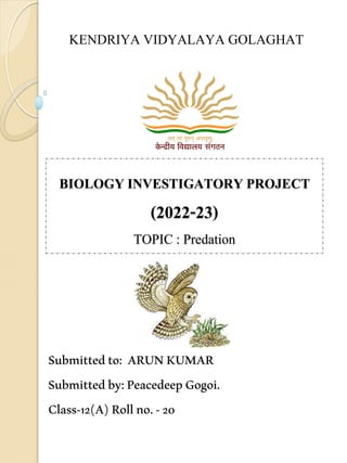 BIOLOGY INVESTIGATORY PROJECT
(2022-23)
TOPIC : Predation
Submittedto: ARUNKUMAR
Submittedby:PeacedeepGogoi.
Class-12(A)Rollno.-20
KENDRIYA VIDYALAYA GOLAGHAT
 