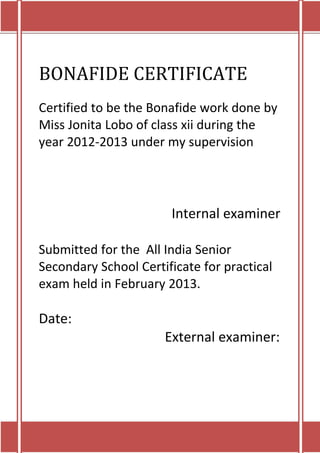 BONAFIDE CERTIFICATE
Certified to be the Bonafide work done by
Miss Jonita Lobo of class xii during the
year 2012-2013 under my supervision




                       Internal examiner

Submitted for the All India Senior
Secondary School Certificate for practical
exam held in February 2013.

Date:
                      External examiner:
 