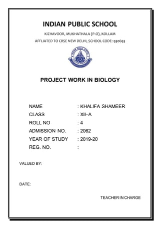 INDIAN PUBLIC SCHOOL
KIZHAVOOR, MUKHATHALA (P.O), KOLLAM
AFFLIATED TO CBSE NEW DELHI, SCHOOL CODE: 930693
PROJECT WORK IN BIOLOGY
NAME : KHALIFA SHAMEER
CLASS : XII–A
ROLL NO : 4
ADMISSION NO. : 2062
YEAR OF STUDY : 2019-20
REG. NO. :
VALUED BY:
DATE:
TEACHER IN CHARGE
 