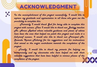 ACKNOWLEDGMENT
In the accomplishment of this project successfully, I would like to
express my gratitude and appreciation to all those who gave me the
possibility to complete this.
Primarily I would thank God for being able to complete this
project with success. Then I would like to thank our Biology teacher
Mr. Aman Rathod whose valuable guidance and pieces of advice
have been the ones that helped me patch this project and make it a
full-proof success. I would also like to thank our Principal Mr.
Suvendu Kumar Moharaj for his suggestions and his instructions
that served as the major contributor towards the completion of the
project.
Finally, I would like to thank my parents for helping me
economically and my classmates who have helped me with their
valuable suggestions that have been helpful in various phases of the
completion of the project.
ii
 