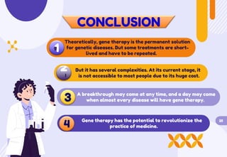 CONCLUSION
Theoretically, gene therapy is the permanent solution
for genetic diseases. But some treatments are short-
lived and have to be repeated.
1
g
2
I
But it has several complexities. At its current stage, it
is not accessible to most people due to its huge cost.
3 A breakthrough may come at any time, and a day may come
when almost every disease will have gene therapy.
4
Gene therapy has the potential to revolutionize the
practice of medicine.
25
 