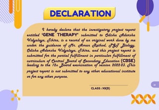DECLARATION
I hereby declare that the investigatory project report
entitled ‘GENE THERAPY’ submitted to Odisha Adarsha
Vidyalaya, Tikira, is a record of an original work done by me
under the guidance of Mr. Aman Rathod, PGT Biology,
Odisha Adarsha Vidyalaya, Tikira, and this project report is
submitted for the partial fulfillment in particular fulfillment of
curriculum of Central Board of Secondary Education (CBSE)
leading to the 12th Board examination of session 2022-23. This
project report is not submitted to any other educational institute
or for any other purpose.
iii
CLASS : XII(B)
 