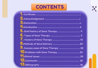 CONTENTS
1. Certificate ……………..……………………………………….. i
2.Acknowledgement ………………………………………….. ii
3.Declaration ……………………………………………………. iii
4.Introduction …………………………………………………..... 2
5. Brief history of Gene Therapy …………………………… 4
6. Types of Gene Therapy ……………………………….......... 5
7. Vectors of Gene Therapy …………………………………. 13
8.Methods of Gene Delivery ………………………………… 20
9. Success cases of Gene Therapy …………………………. 22
10.Problems with Gene Therapy ………………………….. 23
11.Ethical issues ……………………………………………......... 24
12.Conclusion ………………………………………………….… 25
13.Bibliography ……………………………………………......... 26
 