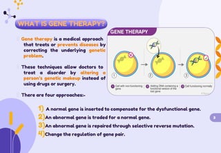 WHAT IS GENE THERAPY?
Gene therapy is a medical approach
that treats or prevents diseases by
correcting the underlying genetic
problem.
These techniques allow doctors to
treat a disorder by altering a
person’s genetic makeup instead of
using drugs or surgery.
There are four approaches:-
1) A normal gene is inserted to compensate for the dysfunctional gene.
2)An abnormal gene is traded for a normal gene. 3
3)An abnormal gene is repaired through selective reverse mutation.
4)Change the regulation of gene pair.
 
