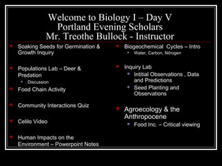 Welcome to Biology I – Day V
                   Portland Evening Scholars
                 Mr. Treothe Bullock - Instructor
   Soaking Seeds for Germination &      Biogeochemical Cycles – Intro
    Growth Inquiry                            Water, Carbon, Nitrogen


   Populations Lab – Deer &             Inquiry Lab
                                            Intitial Observations , Data
    Predation
        Discussion                           and Predictions
                                            Seed Planting and
   Food Chain Activity
                                              Observations
   Community Interactions Quiz
                                         Agroecology & the
                                          Anthropocene
   Celilo Video                              Food Inc. – Critical viewing

   Human Impacts on the
    Environment – Powerpoint Notes
 