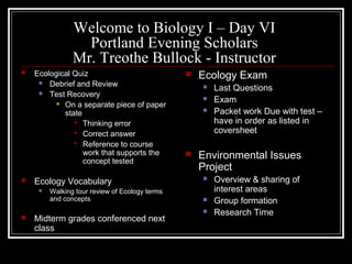 Welcome to Biology I – Day VI
Portland Evening Scholars
Mr. Treothe Bullock - Instructor
 Ecological Quiz
 Debrief and Review
 Test Recovery
 On a separate piece of paper
state
 Thinking error
 Correct answer
 Reference to course
work that supports the
concept tested
 Ecology Vocabulary
 Walking tour review of Ecology terms
and concepts
 Midterm grades conferenced next
class
 Ecology Exam
 Last Questions
 Exam
 Packet work Due with test –
have in order as listed in
coversheet
 Environmental Issues
Project
 Overview & sharing of
interest areas
 Group formation
 Research Time
 