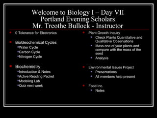 Welcome to Biology I – Day VII
Portland Evening Scholars
Mr. Treothe Bullock - Instructor
 0 Tolerance for Electronics
 BioGeochemical Cycles
Water Cycle
Carbon Cycle
Nitrogen Cycle
 Biochemistry
Introduction & Notes
Active Reading Packet
Modeling Lab
Quiz next week
 Plant Growth Inquiry
 Check Plants Quantitative and
Qualitative Observations
 Mass one of your plants and
compare with the mass of the
seed
 Analysis
 Environmental Issues Project
 Presentations
 All members help present
 Food Inc.
 Notes
 
