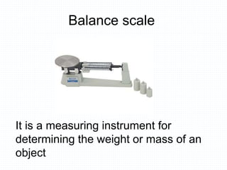 Balance scale
It is a measuring instrument for
determining the weight or mass of an
object
 