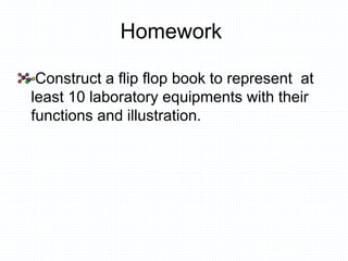 Homework
Construct a flip flop book to represent at
least 10 laboratory equipments with their
functions and illustration.
 