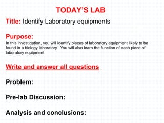TODAY’S LAB
Title: Identify Laboratory equipments
Purpose:
In this investigation, you will identify pieces of laboratory equipment likely to be
found in a biology laboratory. You will also learn the function of each piece of
laboratory equipment
Write and answer all questions
Problem:
Pre-lab Discussion:
Analysis and conclusions:
 