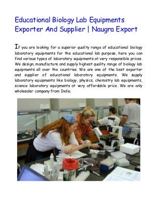 Educational Biology Lab Equipments
Exporter And Supplier | Naugra Export
If you are looking for a superior quality range of educational biology
laboratory equipments for the educational lab purpose, here you can
find various types of laboratory equipments at very responsible prices.
We design, manufacture and supply highest quality range of biology lab
equipments all over the countries. We are one of the best exporter
and supplier of educational laboratory equipments. We supply
laboratory equipments like biology, physics, chemistry lab equipments,
science laboratory equipments at very affordable price. We are only
wholesaler company from India.
 