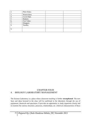 2.

Plain Slides

3.
4.
5.
6.
7.
8.

Watch Glass
Cover Slips
Beakers
Test Tubes
Droppers
Needles

9.

4.

CHAPTER FOUR
BIOLOGY LABORATORY MANAGEMENT

The Science Laboratory is a place where classroom teaching is further strengthened. The new
facts and ideas lectured in the class will be confirmed in the laboratory through the use of
equipment, chemicals and specimens. It provides an opportunity to study organisms closely and
to examine the various structures, processes, relationships, etc. which are characteristics of these

15

Prepared By: Chala Dandessa Debela, JTC November 2013

 