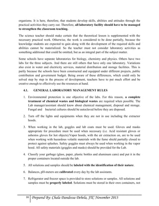 organisms. It is here, therefore, that students develop skills, abilities and attitudes through the
practical activities they carry out. Therefore, all laboratory facility should have to be managed
to strengthen the classroom teaching.
The science teacher should make certain that the theoretical lesson is supplemented with the
necessary practical work. Otherwise, the work is considered to be done partially, because the
knowledge students are expected to gain along with the development of the required skills and
abilities cannot be materialized. So the teacher must not consider laboratory activities as
something additional that could be omitted, but as an integral part of the subject matter.
Some schools have separate laboratories for biology, chemistry and physics. Others have two
labs for the three subjects. And there are still others that have only one laboratory. Variations
also exist in water and electricity services, material distribution and storage facilities. This is
partly because the schools have been constructed and equipped under different projects, public
contribution and government budget. Being aware of these differences, which could only be
solved step by step in the process of development, teachers have to put much effort and be
creative enough to effectively use the resources at hand.
4.1.

GENERAL LABORATORY MANAGEMENT RULES

1. Environmental protection is one objective of the labs. For this reason, a complete
treatment of chemical wastes and biological wastes are required when possible. The
Lab manager/assistant should know about chemical management, disposal and storage.
Fungal and bacterial cultures should be autoclaved before they are disposed.
2. Turn off the lights and equipments when they are not in use including the extractor
hoods.
3. When working in the lab, goggles and lab coats must be used. Gloves and masks
appropriate for procedure must be used when necessary (i.e. Acid resistant gloves or
asbestos gloves for hot objects).Vapor hoods, with the air extraction on, are to be used
when working with hazardous volatile materials with the fume shield partially closed to
protect against splashes. Safety goggles must always be used when working in the vapor
hood. All safety materials (goggles and masks) should be provided for the Lab.
4. Classify your garbage (glass, paper, plastic bottles and aluminum cans) and put it in the
proper containers located outside the lab.
5. All solutions and samples should be labeled with the identification of their nature.
6. Balances, pH-meters are calibrated every day by the lab assistants.
7. Refrigerator and freezer space is provided to store solutions or samples. All solutions and
samples must be properly labeled. Solutions must be stored in their own containers, not

16

Prepared By: Chala Dandessa Debela, JTC November 2013

 