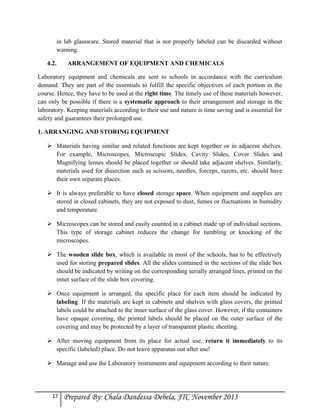 in lab glassware. Stored material that is not properly labeled can be discarded without
warning.
4.2.

ARRANGEMENT OF EQUIPMENT AND CHEMICALS

Laboratory equipment and chemicals are sent to schools in accordance with the curriculum
demand. They are part of the essentials to fulfill the specific objectives of each portion in the
course. Hence, they have to be used at the right time. The timely use of these materials however,
can only be possible if there is a systematic approach to their arrangement and storage in the
laboratory. Keeping materials according to their use and nature is time saving and is essential for
safety and guarantees their prolonged use.
1. ARRANGING AND STORING EQUIPMENT
 Materials having similar and related functions are kept together or in adjacent shelves.
For example, Microscopes, Microscopic Slides, Cavity Slides, Cover Slides and
Magnifying lenses should be placed together or should take adjacent shelves. Similarly,
materials used for dissection such as scissors, needles, forceps, razors, etc. should have
their own separate places.
 It is always preferable to have closed storage space. When equipment and supplies are
stored in closed cabinets, they are not exposed to dust, fumes or fluctuations in humidity
and temperature.
 Microscopes can be stored and easily counted in a cabinet made up of individual sections.
This type of storage cabinet reduces the change for tumbling or knocking of the
microscopes.
 The wooden slide box, which is available in most of the schools, has to be effectively
used for storing prepared slides. All the slides contained in the sections of the slide box
should be indicated by writing on the corresponding serially arranged lines, printed on the
inner surface of the slide box covering.
 Once equipment is arranged, the specific place for each item should be indicated by
labeling. If the materials are kept in cabinets and shelves with glass covers, the printed
labels could be attached to the inner surface of the glass cover. However, if the containers
have opaque covering, the printed labels should be placed on the outer surface of the
covering and may be protected by a layer of transparent plastic sheeting.
 After moving equipment from its place for actual use, return it immediately to its
specific (labeled) place. Do not leave apparatus out after use!
 Manage and use the Laboratory instruments and equipment according to their nature.

17

Prepared By: Chala Dandessa Debela, JTC November 2013

 