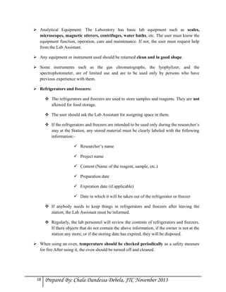 Analytical Equipment: The Laboratory has basic lab equipment such as scales,
microscopes, magnetic stirrers, centrifuges, water baths, etc. The user must know the
equipment function, operation, care and maintenance. If not, the user must request help
from the Lab Assistant.
 Any equipment or instrument used should be returned clean and in good shape.
 Some instruments such as the gas chromatographs, the lyophylizer, and the
spectrophotometer, are of limited use and are to be used only by persons who have
previous experience with them.
 Refrigerators and freezers:
 The refrigerators and freezers are used to store samples and reagents. They are not
allowed for food storage.
 The user should ask the Lab Assistant for assigning space in them.
 If the refrigerators and freezers are intended to be used only during the researcher’s
stay at the Station, any stored material must be clearly labeled with the following
information: Researcher’s name
 Project name
 Content (Name of the reagent, sample, etc.)
 Preparation date
 Expiration date (if applicable)
 Date in which it will be taken out of the refrigerator or freezer
 If anybody needs to keep things in refrigerators and freezers after leaving the
station, the Lab Assistant must be informed.
 Regularly, the lab personnel will review the contents of refrigerators and freezers.
If there objects that do not contain the above information, if the owner is not at the
station any more, or if the storing date has expired, they will be disposed.
 When using an oven, temperature should be checked periodically as a safety measure
for fire.After using it, the oven should be turned off and cleaned.

18

Prepared By: Chala Dandessa Debela, JTC November 2013

 