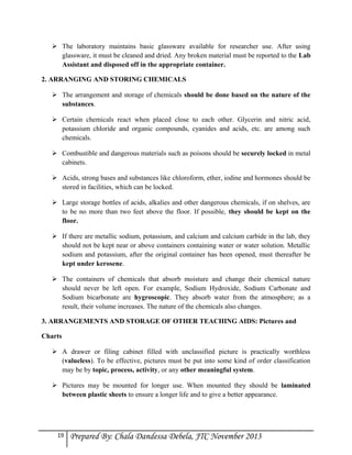  The laboratory maintains basic glassware available for researcher use. After using
glassware, it must be cleaned and dried. Any broken material must be reported to the Lab
Assistant and disposed off in the appropriate container.
2. ARRANGING AND STORING CHEMICALS
 The arrangement and storage of chemicals should be done based on the nature of the
substances.
 Certain chemicals react when placed close to each other. Glycerin and nitric acid,
potassium chloride and organic compounds, cyanides and acids, etc. are among such
chemicals.
 Combustible and dangerous materials such as poisons should be securely locked in metal
cabinets.
 Acids, strong bases and substances like chloroform, ether, iodine and hormones should be
stored in facilities, which can be locked.
 Large storage bottles of acids, alkalies and other dangerous chemicals, if on shelves, are
to be no more than two feet above the floor. If possible, they should be kept on the
floor.
 If there are metallic sodium, potassium, and calcium and calcium carbide in the lab, they
should not be kept near or above containers containing water or water solution. Metallic
sodium and potassium, after the original container has been opened, must thereafter be
kept under kerosene.
 The containers of chemicals that absorb moisture and change their chemical nature
should never be left open. For example, Sodium Hydroxide, Sodium Carbonate and
Sodium bicarbonate are hygroscopic. They absorb water from the atmosphere; as a
result, their volume increases. The nature of the chemicals also changes.
3. ARRANGEMENTS AND STORAGE OF OTHER TEACHING AIDS: Pictures and
Charts
 A drawer or filing cabinet filled with unclassified picture is practically worthless
(valueless). To be effective, pictures must be put into some kind of order classification
may be by topic, process, activity, or any other meaningful system.
 Pictures may be mounted for longer use. When mounted they should be laminated
between plastic sheets to ensure a longer life and to give a better appearance.

19

Prepared By: Chala Dandessa Debela, JTC November 2013

 