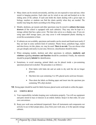  Many charts can be stored conveniently, and they are not exposed to wear and tear, when
stored in hanging position. Each chart can be wired at one end and hooked on to the
sliding arms of the cabinet. If each arm holds the charts dealing with a given topic in
biology, teachers or students can find the charts quickly when they are needed. The
teacher may hang the charts according to his filing system.
 Models, skeletons, jar mounts and other specimens may be stored in cabinets that many
drawers (if the school is equipped with such cabinets). They may also be kept in a
storage cabinet that has a glass cover. The later also serves as a display case. If you are
using open shelf storage space, you may cover it with transparent plastic sheeting to
avoid the accumulation of dust.
 If cabinets are not available, specimens and models can be stored and found most easily if
they are kept in some uniform kind of container. Plastic boxes, polythene bags, match
and shoe boxes, tin lids, plates, etc. may be used. There is no rule. You can choose what
you get cheaply and easily in your area. However, classification should be done.
 When arranging models, skeleton and other specimens in cabinets, similarity and
relations regarding structure and function should be considered. Finally, the materials
should be properly labeled for identification.
 Sometimes, to avoid smearing, printed labels can be placed inside a jar-containing
specimen preserved in alcohol. The procedure is as follows:•

Print labels with India ink and set aside to dry until the ink no longer
glistens.

•

Dip them into a jar containing 5 to 10% glacial acetic acid (use forceps).

•

Then drain the labels on blotting paper and insert into the specimen jars
containing 70% ethyl alcohol.

NB. Strong paper should be used for labels because glacial acetic acid tends to soften the paper.
4.3.

USEFUL RULE

A. Your responsibility includes keeping your workstation properly. You will use equipment
and parts stored in trays or drawers in an orderly fashion. Keep it in that order, for your
own convenience.
B. Keep your work area uncluttered (organized). Store all instruments and components not
actively in use in their proper place, away from your work area, or in the specials storage
cabinets.

20

Prepared By: Chala Dandessa Debela, JTC November 2013

 