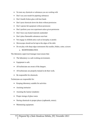 •

No taste any chemicals or substances you are working with

•

Don’t use your mouth for pipetting substances

•

Don’t handle broken glass with bare hands

•

Don’t pour chemicals down the drain without permission

•

Don’t operate lab equipment without permission

•

Don’t perform your own experiment unless given permission

•

Don’t leave any heated materials unattended

•

Don’t place flammable substances near heat

•

Not engage in childish antics such as horseplay or pranks

•

Microscopes should not be kept at the edges of the table

•

Do not play with sharp edges instruments like needles, blades, cutter, scissors

a. RESPONSIBILITIES
The laboratory supervisor/manager must ensure that:
•

The laboratory is a safe working environment.

•

Equipment is safe.

•

All technicians are aware of the dangers.

•

All technicians are properly trained to do their work.

•

Be responsible for chemicals.

Technicians are responsible for:
•

Keeping laboratory suitable for activities

•

Assisting instructor

•

Assisting the learner (students)

•

Proper storage of glass wares

•

Storing chemicals in proper places (cupboards, stores).

•

Maintaining equipment.

22

Prepared By: Chala Dandessa Debela, JTC November 2013

 