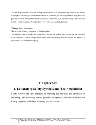 The best way to remain safe when dealing with chemicals is to assume that any chemical you handle
is dangerous. Be sure you understand what type of chemicals you are using and how they should be
properly handled. If any chemical comes in contact with your skin, wash immediately with water and
inform your lab instructor. Wear protective eyewear when handling chemicals.
7) Locate Safety Equipments:
Where to find all safety equipment in the biology lab.
This includes such items like fire extinguisher, first aid kit, broken glass receptacles, and chemical
waste containers. Also be sure you know where all the emergency exists are located and which exit
route to take in case of an emergency.

Chapter Six
6. Laboratory Safety Symbols and Their Definition
Safety symbols are very important in operating any materials and chemicals in
laboratory. The following content provides the symbols and their definition are
mostly important in biology laboratory and also in others.

25

Prepared By: Chala Dandessa Debela, JTC November 2013

 