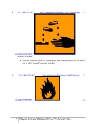 4.

INCLUDEPICTURE

"http://z.about.com/d/chemistry/1/0/H/7/corrosive.jpg"

*

MERGEFORMATINET
Corrosive Materials
 Indicates materials which are contaminated with corrosive chemicals and which
can be affect human if contacted with skin.

5.

INCLUDEPICTURE

"http://z.about.com/d/chemistry/1/0/G/7/flam.jpg"

MERGEFORMATINET

28

Prepared By: Chala Dandessa Debela, JTC November 2013

*

or

 