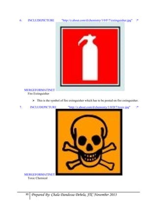 6.

INCLUDEPICTURE

"http://z.about.com/d/chemistry/1/0/F/7/extinguisher.jpg"

*

MERGEFORMATINET
Fire Extinguisher
 This is the symbol of fire extinguisher which has to be posted on fire extinguisher.
7.

INCLUDEPICTURE

"http://z.about.com/d/chemistry/1/0/D/7/toxic.jpg"

MERGEFORMATINET
Toxic Chemical

30

Prepared By: Chala Dandessa Debela, JTC November 2013

*

 
