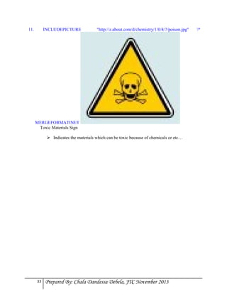 11.

INCLUDEPICTURE

"http://z.about.com/d/chemistry/1/0/4/7/poison.jpg"

MERGEFORMATINET
Toxic Materials Sign
 Indicates the materials which can be toxic because of chemicals or etc…

33

Prepared By: Chala Dandessa Debela, JTC November 2013

*

 