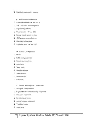  Liquid chromatography systems

C. Refrigerators and Freezers
 Ultra-low freezers(-85C and -40C)
 +4C Glass/solid door refrigerator/
 Liquid nitrogen tanks
 Under-counter +4C and -20C
 Freezer rack inventory systems
 -20C general purpose freezers
 Pharmacy refrigerators
 Explosion proof +4C and -20C

D. General Lab Apparatus
 Ovens
 Safety storage cabinets
 Remote alarm systems
 Autoclaves
 Water baths
 Hot plate stirrers
 Scale/balances
 Homogenizers
 Sonicators
E. Animal Handling/New Constraction/
 Biological safety cabinets
 Cage and rack washers necropsy equipment
 Bio-decon equipment
 Environmental rooms
 Animal surgical equipment
 Ventilated caging
 Autoclaves

41

Prepared By: Chala Dandessa Debela, JTC November 2013

 