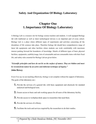 Safety And Organization Of Biology Laboratory

Chapter One
1. Importance Of Biology Laboratory
A Biology Lab is a resource site for biology science teachers and students. A well equipped Biology
lab with traditional as well as latest technological devices is an important part of every school.
Biology Lab is a place where different types of experiments and activities concerning all the
disciplines of life sciences take place. Therefore biology lab should have comprehensive range of
latest lab equipments and other facilities where students can work comfortably with maximum
interest pushing forward the boundaries of knowledge. Details of different types of basic physical
facilities, equipments, usability/usage, lists of consumable and non consumable items with their fixed
life, and safety rules essential for Biology Lab are given below .

“Scientific principles and laws do not lie on the surface of nature. They are hidden and must
be wrested from nature by an active and elaborate technique of inquiry.”

John Dewey
Even if we say we are teaching effectively, biology is not complete without the support of laboratory.

The goals of the laboratory are:-

1. Provide the services of a general lab, with basic equipment and chemicals for standard
analytical and biological tests.

2. Ensure access to basic and safe working spaces for all users of the laboratory facility.
3. Provide access to workplace/desk space to researchers that need them.
4. Provide the services of a library.
5. Facilitate the tools and services required by the researchers to do their studies.

1

Prepared By: Chala Dandessa Debela, JTC November 2013

 