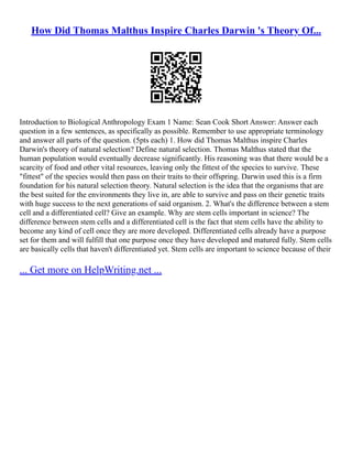 How Did Thomas Malthus Inspire Charles Darwin 's Theory Of...
Introduction to Biological Anthropology Exam 1 Name: Sean Cook Short Answer: Answer each
question in a few sentences, as specifically as possible. Remember to use appropriate terminology
and answer all parts of the question. (5pts each) 1. How did Thomas Malthus inspire Charles
Darwin's theory of natural selection? Define natural selection. Thomas Malthus stated that the
human population would eventually decrease significantly. His reasoning was that there would be a
scarcity of food and other vital resources, leaving only the fittest of the species to survive. These
"fittest" of the species would then pass on their traits to their offspring. Darwin used this is a firm
foundation for his natural selection theory. Natural selection is the idea that the organisms that are
the best suited for the environments they live in, are able to survive and pass on their genetic traits
with huge success to the next generations of said organism. 2. What's the difference between a stem
cell and a differentiated cell? Give an example. Why are stem cells important in science? The
difference between stem cells and a differentiated cell is the fact that stem cells have the ability to
become any kind of cell once they are more developed. Differentiated cells already have a purpose
set for them and will fulfill that one purpose once they have developed and matured fully. Stem cells
are basically cells that haven't differentiated yet. Stem cells are important to science because of their
... Get more on HelpWriting.net ...
 